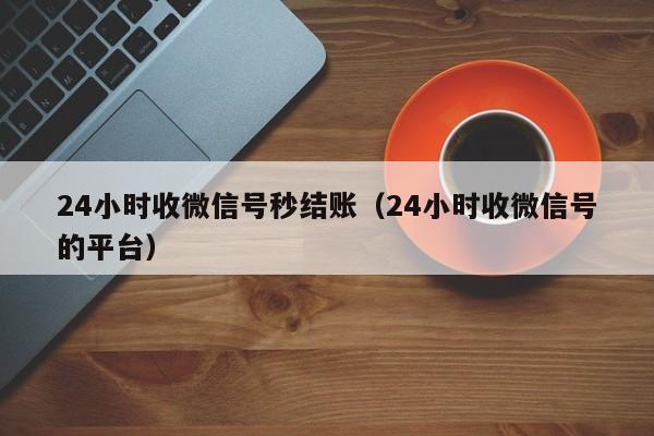 24小时收微信号秒结账（24小时收微信号的平台）