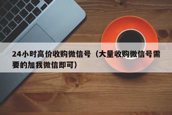 24小时高价收购微信号（大量收购微信号需要的加我微信即可）