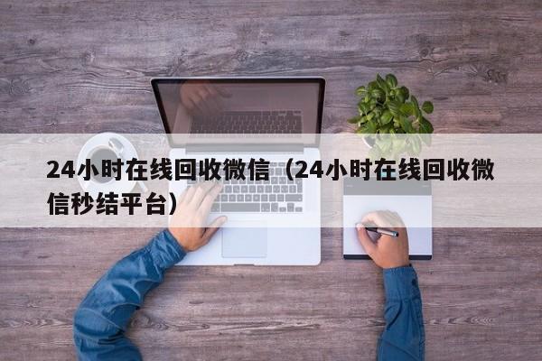 24小时在线回收微信（24小时在线回收微信秒结平台）