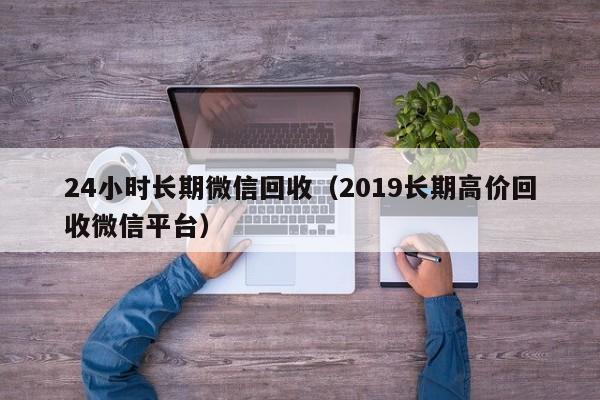 24小时长期微信回收（2019长期高价回收微信平台）