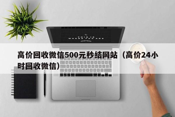 高价回收微信500元秒结网站（高价24小时回收微信）