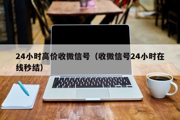 24小时高价收微信号（收微信号24小时在线秒结）