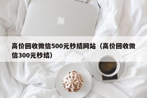 高价回收微信500元秒结网站（高价回收微信300元秒结）