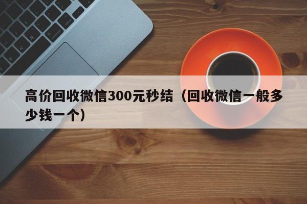 高价回收微信300元秒结（回收微信一般多少钱一个）