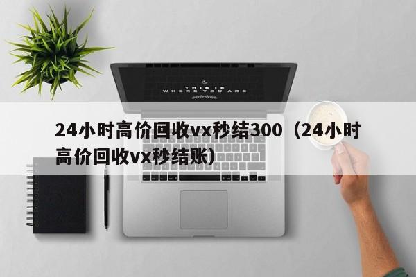 24小时高价回收vx秒结300（24小时高价回收vx秒结账）