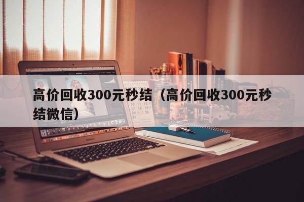 高价回收300元秒结（高价回收300元秒结微信）