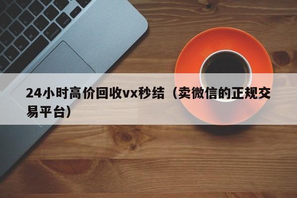 24小时高价回收vx秒结（卖微信的正规交易平台）