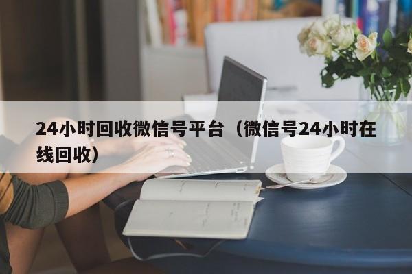 24小时回收微信号平台（微信号24小时在线回收）