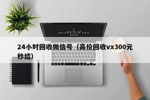 24小时回收微信号（高价回收vx300元秒结）