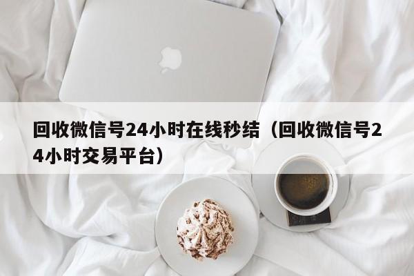 回收微信号24小时在线秒结（回收微信号24小时交易平台）