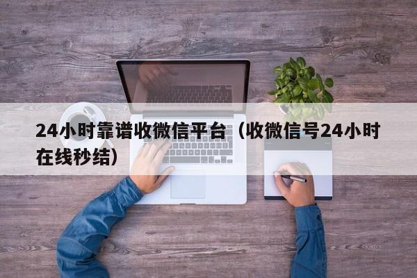 24小时靠谱收微信平台（收微信号24小时在线秒结）